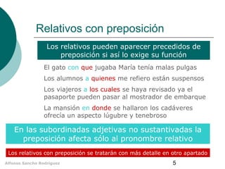 Relativos con preposición
Los relativos pueden aparecer precedidos de
preposición si así lo exige su función
El gato con que jugaba María tenía malas pulgas
Los alumnos a quienes me refiero están suspensos
Los viajeros a los cuales se haya revisado ya el
pasaporte pueden pasar al mostrador de embarque
La mansión en donde se hallaron los cadáveres
ofrecía un aspecto lúgubre y tenebroso

En las subordinadas adjetivas no sustantivadas la
preposición afecta sólo al pronombre relativo
Los relativos con preposición se tratarán con más detalle en otro apartado
Alfonso Sancho Rodríguez

5

 