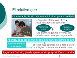 El relativo que
Es invariable, de ahí la primera dificultad para su análisis
¿Conocéis al tipo que
está mirando a la cámara?
Masculino
singular

Femenino
plural

Las alumnas que no lo conozcan
pueden acercarse por segundo B
Además, se puede confundir con la conjunción homófona que
Pronombre relativo
Conjunción

El joven que aparece en la foto quiere
que llegue pronto el verano de nuevo

Según su función, puede aparecer sin preposición o con ella
Alfonso Sancho Rodríguez

6

 