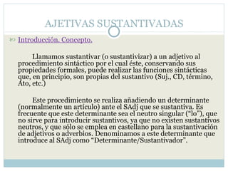 AJETIVAS SUSTANTIVADAS
 Introducción. Concepto.

       Llamamos sustantivar (o sustantivizar) a un adjetivo al
  procedimiento sintáctico por el cual éste, conservando sus
  propiedades formales, puede realizar las funciones sintácticas
  que, en principio, son propias del sustantivo (Suj., CD, término,
  Ato, etc.)

       Este procedimiento se realiza añadiendo un determinante
  (normalmente un artículo) ante el SAdj que se sustantiva. Es
  frecuente que este determinante sea el neutro singular (“lo”), que
  no sirve para introducir sustantivos, ya que no existen sustantivos
  neutros, y que sólo se emplea en castellano para la sustantivación
  de adjetivos o adverbios. Denominamos a este determinante que
  introduce al SAdj como “Determinante/Sustantivador”.
 