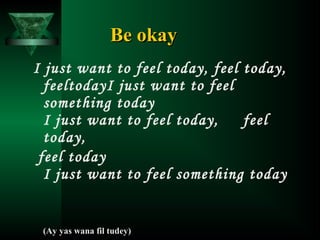 Be okay
I just want to feel today, feel today,
feeltodayI just want to feel
something today
I just want to feel today,
feel
today,
feel today
I just want to feel something today

(Ay yas wana fil tudey)

 