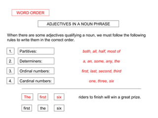 WORD ORDER ADJECTIVES IN A NOUN PHRASE When there are some adjectives qualifying a noun, we must follow the following rules to write them in the correct order. 1. 2. 3. Partitives: both, all, half, most of Determiners: Ordinal numbers: Cardinal numbers: 4. a, an, some, any, the first, last, second, third one, three, six riders to finish will win a great prize. first the six The first six 
