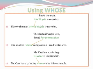 Using WHOSEI knowtheman.Hisbicyclewasstolen.I knowthemanwhosebicyclewasstolen.Thestudentwriteswell.I readhercomposition.Thestudentwhosecomposition I readwriteswell.Mr. Cart has a painting.Itsvalueis inestimable.Mr. Cart has a paintingwhosevalueis inestimable.