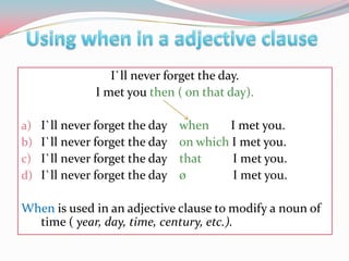 Usingwhen in a adjectiveclauseI`llneverforgettheday.I metyouthen ( onthatday).I`llneverforgetthedaywhen      I metyou.I`llneverforgetthedayonwhichI metyou.I`llneverforgetthedaythat        I metyou.I`llneverforgetthedayø               I metyou.Whenisused in anadjectiveclausetomodify a noun of time ( year, day, time, century, etc.).