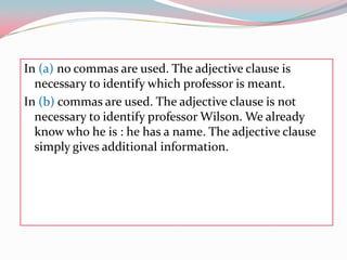 In (a) no commas are used. Theadjectiveclauseisnecessarytoidentifywhichprofessorismeant.In (b)commas are used. Theadjectiveclauseisnotnecessarytoidentifyprofessor Wilson. Wealreadyknowwho he is : he has a name. Theadjectiveclausesimplygivesadditionalinformation.