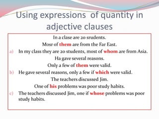 Usingexpressions  of quantity in adjectiveclausesIn a clase are 20 srudents. Mosr of themare fromtheFar East.In my classthey are 20 students, most of whom are from Asia.Ha gaveseveralreasons.Only a few of themwerevalid.He gaveseveralreasons, only a fewifwhichwerevalid.TheteachersdiscussedJim.One of hisproblemswaspoorstudyhabits.TheteachersdiscussedJim, oneifwhoseproblemswaspoorstudyhabits.