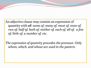 Anadjectiveclausemaycontainanexpression of quantitywithof: someof, many of, most of, none of, rwo of, half of, both of, neither of, each of, all of,  a few of, little of, a number of, etc.Theexpression of quantity procedes thepronoun. Onlywhom, which, and whose are used in thepattern.