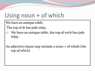 Usingnoun + of whichWehaveanantiquetable.The top of it has jade inlay.Wehaveanantiquetable, the top of wich has jade inlay.Anadjectiveclausemayinclude a noun + of whish (the top of which) 