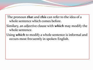 Thepronounthat and this can refertothe idea of a wholesentencewhich comes before.Similary, anadjectiveclausewithwhichmaymodifythewholesentence.Usingwhichtomodify a wholesentenceis informal and occursmostfrecuently in spokenEnglish. 