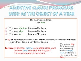 ADJECTIVE CLAUSE PRONOUNS USED AS THE OBJECT OF A VERBThemanwas Mr. Jones.I sawhim.Themanwho(m)   I sawwas Mr. Jones.Themanthat        I sawwas Mr. Jones.Themanѳ              I sawwas Mr. Jones.In (a) whoisusuallyusedinstead of whom, especially in speaking. Whomisgenerallyusedonly in very formal English.Incorrect: THE MAN WHO(M) I SAW HIM WAS MR. JONES.                        THE MAN  THAT I SAW HIM WAS MR. JONES.                             THE MAN I SAW HIM WAS MR. JONES.       ThepronounhimMustbe removed. Itisunnecessarybecausewho(m),That,orѳfuctions astheobject of theverbSaw.