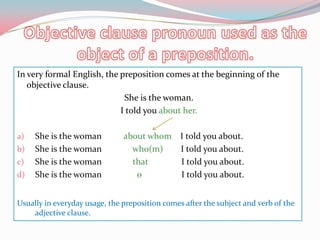 Objectiveclausepronounused as theobject of a preposition.In very formal English, thepreposition comes at thebeginning of theobjectiveclause.Sheisthewoman. I toldyouabouther.Sheisthewomanaboutwhom    I toldyouabout.Sheisthewomanwho(m)        I toldyouabout.SheisthewomanthatI toldyouabout.Sheisthewomanѳ                  I toldyouabout.Usually in everydayusage, thepreposition comes afterthesubject and verb of theadjectiveclause.