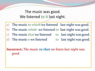 Themusicwasgood.Welistenedtoitlastnight.Themusictowhishwelistenedlastnightwasgood.Themusicwhishwelistenedtolastnightwasgood.Themusicthatwelistenedtolastnightwasgood.Themusicѳwelistenedtolastnightwasgood.Incorrect: Themusictothatwe listen lastnightwasgood.