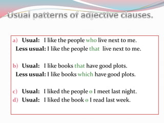 Usual patterns of adjectiveclauses.Usual:   I likethepeoplewholivenextto me. Less usual: I likethepeoplethatlivenextto me.Usual:   I likebooksthathavegoodplots.Less usual: I likebookswhichhavegoodplots.Usual:   I likedthepeopleѳI meetlastnight.Usual:   I likedthebookѳ I readlastweek. 