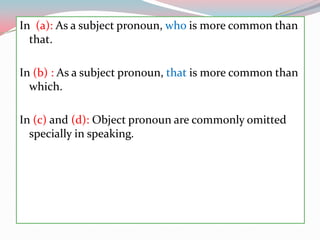 In  (a): As a subjectpronoun, whois more commonthanthat.In (b) : As a subjectpronoun, thatis more commonthanwhich.In (c) and (d): Objectpronoun are commonlyomittedspecially in speaking.