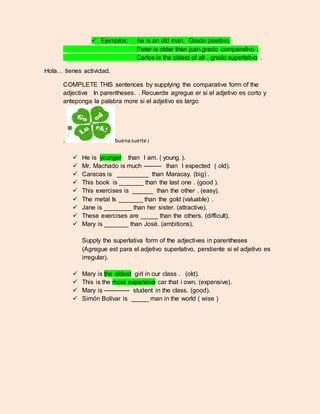  Ejemplos; he is an old man. Grado positivo. 
Peter is older than juan.grado comparativo . 
Carlos is the oldest of all . grado superlativo . 
Hola… tienes actividad. 
COMPLETE THIS sentences by supplying the comparative form of the 
adjective In parentheses. . Recuerde agregue er si el adjetivo es corto y 
anteponga la palabra more si el adjetivo es largo 
. buena suerte ¡ 
 He is younger than I am. ( young ). 
 Mr. Machado is much --------- than I expected ( old). 
 Caracas is _________ than Maracay. (big) . 
 This book is _______ than the last one . (good ). 
 This exercises is ______ than the other . (easy). 
 The metal Is _______ than the gold (valuable) . 
 Jane is ________ than her sister. (attractive). 
 These exercises are _____ than the others. (difficult). 
 Mary is _______ than José. (ambitions). 
Supply the superlativa form of the adjectives in parentheses 
(Agregue est para el adjetivo superlativo, pendiente si el adjetivo es 
irregular). 
 Mary is the oldest girl in our class . (old). 
 This is the most expensive car that i own. (expensive). 
 Mary is ------------- student in the class. (good). 
 Simón Bolívar is _____ man in the world ( wise ) 
