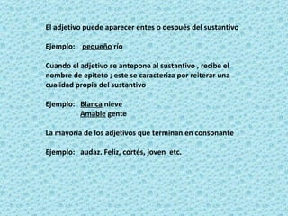 El adjetivo puede aparecer entes o después del sustantivo Ejemplo:  pequeño  río  Cuando el adjetivo se antepone al sustantivo , recibe el nombre de epíteto ; este se caracteriza por reiterar una cualidad propia del sustantivo Ejemplo:  Blanca  nieve  Amable  gente La mayoría de los adjetivos que terminan en consonante Ejemplo:  audaz. Feliz, cortés, joven  etc. 