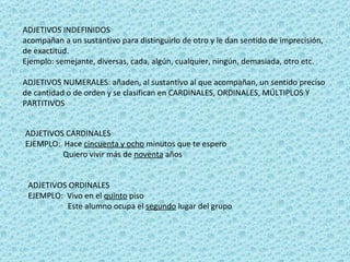 ADJETIVOS INDEFINIDOS acompañan a un sustantivo para distinguirlo de otro y le dan sentido de imprecisión, de exactitud. Ejemplo: semejante, diversas, cada, algún, cualquier, ningún, demasiada, otro etc.  ADJETIVOS NUMERALES: añaden, al sustantivo al que acompañan, un sentido preciso de cantidad o de orden y se clasifican en CARDINALES, ORDINALES, MÚLTIPLOS Y PARTITIVOS  ADJETIVOS CARDINALES EJEMPLO:  Hace  cincuenta y ocho  minutos que te espero Quiero vivir más de  noventa  años  ADJETIVOS ORDINALES  EJEMPLO:  Vivo en el  quinto  piso Este alumno ocupa el  segundo  lugar del grupo  