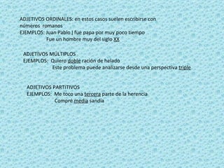 ADJETIVOS ORDINALES: en estos casos suelen escribirse con números  romanos  EJEMPLOS: Juan Pablo  I  fue papa por muy poco tiempo Fue un hombre muy del siglo  XX ADJETIVOS MÚLTIPLOS EJEMPLOS:  Quiero  doble  ración de helado Este problema puede analizarse desde una perspectiva  triple   ADJETIVOS PARTITIVOS  EJEMPLOS:  Me toco una  tercera  parte de la herencia  Compré  media  sandía  