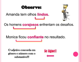 Observe:Amanda tem olhos lindos.Os homens corajosos enfrentam os desafios.Monica ficou confiante no resultado.O adjetivo concorda em gênero e número com o substantivo!!!Se ligue!!
