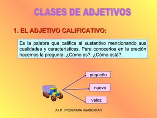 CLASES DE ADJETIVOS 1. EL ADJETIVO CALIFICATIVO: Es la palabra que califica al sustantivo mencionando sus cualidades y características. Para conocerlos en la oración hacemos la pregunta: ¿Cómo es?, ¿Cómo está?.  pequeño nuevo veloz 