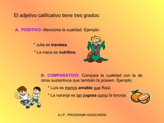 El adjetivo calificativo tiene tres grados: POSITIVO:  Menciona la cualidad. Ejemplo: * Julia es  traviesa .   * La maca es  nutritiva . B. COMPARATIVO:  Compara la cualidad con la de otros sustantivos que también la poseen. Ejemplo: * Luís es  menos   amable   que  Raúl. * La naranja es  tan   jugosa   como  la toronja. 