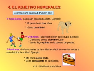 4. EL ADJETIVO NUMERALES: Expresan una cantidad. Pueden ser: Cardinales.-  Expresan cantidad exacta. Ejemplo:   * Mi perro tiene  tres  años.   * ¡Gano  un millón ! Ordinales.-  Expresan orden que ocupa. Ejemplo: * Cienciano ocupo el  primer  lugar. * Jesús llego  quinto  en la carrera de postas. Partitivos.-  Indican partes de la unidad es decir en cuantas veces a sido dividida la unidad. Ejemplo:  * Me comí  media torta . * Es la  sexta parte  de la madera. 