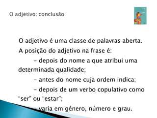 O adjetivo é uma classe de palavras aberta. A posição do adjetivo na frase é: - depois do nome a que atribui uma determinada qualidade; - antes do nome cuja ordem indica; - depois de um verbo copulativo como “ser” ou “estar”; - varia em género, número e grau. 