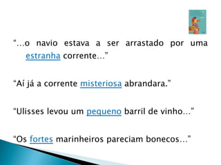 “… o navio estava a ser arrastado por uma  estranha  corrente…” “ Aí já a corrente  misteriosa  abrandara.” “ Ulisses levou um  pequeno  barril de vinho…” “ Os  fortes  marinheiros pareciam bonecos…” 