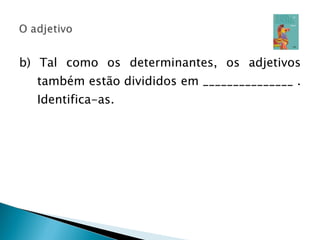 b) Tal como os determinantes, os adjetivos também estão divididos em _______________ . Identifica-as. 