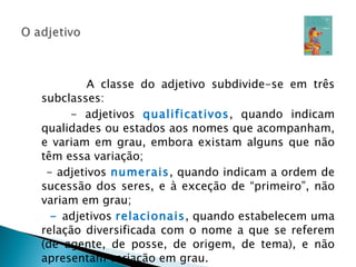 A classe do adjetivo subdivide-se em três subclasses: - adjetivos  qualificativos , quando indicam qualidades ou estados aos nomes que acompanham, e variam em grau, embora existam alguns que não têm essa variação;  - adjetivos  numerais , quando indicam a ordem de sucessão dos seres, e à exceção de “primeiro”, não variam em grau; -  adjetivos  relacionais , quando estabelecem uma relação diversificada com o nome a que se referem (de agente, de posse, de origem, de tema), e não apresentam variação em grau. 