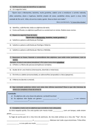5. Verifica se és capaz de identificar os adjetivos.
   a) Lê o seguinte texto:
      “Quem visse a Mariazinha, baixinha, muito gordinha, cabelo curto a emoldurar a carinha redonda,
   olhos castanhos, doces e ingénuos, batinha simples de cavas, sandalitas claras, quem a visse, tinha
   vontade de lhe sorrir. Aliás, ela sorria a toda a gente. Dava-se bem com todos”.
                                                                     Maria Lúcia Bonhacho, “O Futuro Está a Estudar.”


   b) Identifica, sublinhando, todos os adjetivos do texto.
   c) Como verificaste, os adjetivos qualificam ou caraterizam os nomes. Rodeia esses nomes.

   6. Repara na seguinte frase do texto:
                         “Quem visse a Mariazinha, baixinha, muito gordinha… “
   a) Substitui a palavra sublinhada por Rodrigo.
_________________________________________________________________________________________
   b) Substitui a palavra sublinhada por Rodrigo e Roberto.
_________________________________________________________________________________________
   c) Substitui a palavra sublinhada por Marina e Mafalda.
_________________________________________________________________________________________

   7. Reescreve as frases, fazendo a concordância dos adjetivos, que estão entre parênteses, com os
       nomes.
   Exemplo: A Luísa é uma aluna (estudioso)  A Luísa é uma aluna estudiosa.
   a) O Pedro e a Marta são pessoas (simpático) e (simples).
_________________________________________________________________________________________
   b) Acabei de ler uma história (interessante, divertido e misterioso).
_________________________________________________________________________________________
   c) Ele tinha os cabelos (encaracolado), as sobrancelhas (arqueado) e a boca (pequeno).
_________________________________________________________________________________________
   d) A Maria era (bonito e amável).
_________________________________________________________________________________________

   8. Que conclusão podemos retirar com estes dois últimos exercícios? Risca o que não interessa da
      alínea a) e completa a frase da alínea b)

 Conclusão:
    a) Os adjetivos são uma classe de palavras: variável/invariável
    b) Os adjetivos têm flexão em género: ________________ / ________________ e em número:
        ________________ / ________________.



   9. Completa o texto com os adjetivos que consideres mais adequados.
  Eu vivia naquela quinta. Era uma quinta com muros muito ___________, com um tanque, onde viviam
peixes _______________.
  Eu fugia da quinta para ler o meu livro de aventuras. Ao meu lado sentava-se o meu cão “Top”. Ele era
_____________, _______________ e _________________. Adorava roer tudo o que encontrava. Tinha olhos
______________ e o seu pelo era muito _____________.
 