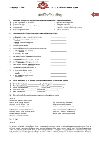 33
I. Identifica el adjetivo calificativo en las siguientes oraciones e indica a qué sustantivo modifica.
1. La casa grande es de mi tía Eulalia.
2. El examen fue fácil.
3. El duro mármol sirve para adornar fachadas.
4. Ella es altísima.
5. Marisa es algo imprudente.
6. Andrea es la más divertida.
7. El lago azul es grande.
8. Los árboles está deshojadísimos.
9. La bicicleta amarilla corre más que la tuya.
10. La fruta está madura.
II. ¿Adjetivo o nombre? Indica al costado de cada oración a cuál se refiere:
1. Los jóvenes creen que van a comerse el mundo. _____________________
2. Mi anciano padre está delicado de salud. _____________________
3. Los verdes son los que me gustan. _____________________
4. Estas peras están verdes. _____________________
5. Los chicos jóvenes no distinguen situaciones peligrosas. _____________________
6. La señora peruana está cantando. _____________________
7. Es un hombre muy gordo. _____________________
8. Han llegado muchos extranjeros últimamente. _____________________
9. El extranjero es una obra de Albert Camus. _____________________
10. Un niño extranjero está esperando por ti. _____________________
11. Tiene muchas personas conocidas en Burgos. _____________________
12. Un conocido suyo me preguntó por él. _____________________
13. Le han traído un bonito regalo. _____________________
14. La tacneña se fue de viaje a Piura. _____________________
15. Es muy bonito y lo voy a comprar. _____________________
III. Escribe la diferencia de los adjetivos con respecto al sustantivo, de acuerdo a su posición:
1. Grande: Gran futbolista (________________) / futbolista grande (________________).
2. Pobre: Pobre hombre (________________) / hombre pobre (________________).
3. Simple: Simple palabra (________________) / palabra simple (________________) .
4. Triste: Triste cena (________________) / cena triste (________________) .
5. Viejo: Viejo amigo (________________) / amigo viejo (________________) .
IV. Subraya los todos los adjetivos que se encuentran en los siguientes textos:
TEXTO A
Desmayarse, atreverse, estar furioso
áspero , tierno , liberal , esquivo ,
alentado , mortal , difunto , vivo
leal , traidor , cobarde y animoso ;
no hallar fuera del bien centro y reposo
mostrarse alegre , triste , humilde , altivo
enojado , valiente , fugitivo ,
satisfecho , ofendido , receloso ;
huir el rostro al caro desengaño,
beber veneno por licor suave ,
olvidar el provecho, amar el daño;
creer que un cielo en un infierno cabe,
dar la vida y el alma a un desengaño;
esto es amor, quien lo probó lo sabe.
Lope de Vega
TEXTO B
(…) Mi padre se llamaba Esteban Duarte Diniz, y era portugués, cuarentón cuando yo niño, y alto y gordo como un monte. Tenía la
piel color tostada y un estupendo bigote negro que se echaba para abajo. Según cuentan, cuando joven le tiraban las guías para
arriba, pero, desde que estuvo en la cárcel, se le arruinó la prestancia, (…) era áspero y brusco y no toleraba que se le contradijese en
nada, manía que yo respetaba por la cuenta que me tenía. Cuando se enfurecía, cosa que le ocurría con mayor frecuencia de lo que
 