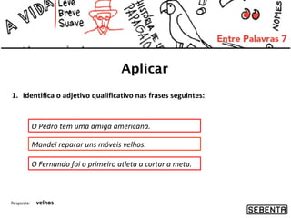 Aplicar
1. Identifica o adjetivo qualificativo nas frases seguintes:

O Pedro tem uma amiga americana.
Mandei reparar uns móveis velhos.
O Fernando foi o primeiro atleta a cortar a meta.

Resposta:

velhos

 