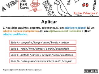 Aplicar
2. Nas séries seguintes, encontra, pelo menos, (1) um adjetivo relacional, (2) um
adjetivo numeral multiplicativo, (3) um adjetivo numeral fracionário e (4) um
adjetivo qualificativo.
Série A - compadre / longe / perto / bonito / certeza
Série B - verde / livro / cantar / o triplo / quantidade
Série C - metade / cântico / devagar / sobre/ alentejano
Série D - tudo/ quase/ mundial/ sobre/ muito / confuso
Resposta: (1) mundial; (2) triplo; (3) metade; (4) confuso

 