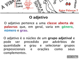 O adjetivo
O adjetivo pertence a uma classe aberta de
palavras que, em geral, varia em género,
número e grau.
O adjetivo é o núcleo de um grupo adjetival e
pode ser precedido por advérbios de
quantidade e grau e selecionar grupos
preposicionais
e
orações
como
seus
complementos.

 