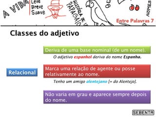 Classes do adjetivo
Deriva de uma base nominal (de um nome).
O adjetivo espanhol deriva do nome Espanha.

Relacional

Marca uma relação de agente ou posse
relativamente ao nome.
Tenho um amigo alentejano [= do Alentejo].

Não varia em grau e aparece sempre depois
do nome.

 
