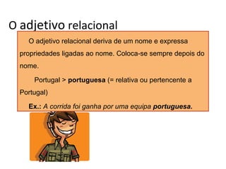 O adjetivo relacional
O adjetivo relacional deriva de um nome e expressa
propriedades ligadas ao nome. Coloca-se sempre depois do
nome.
Portugal > portuguesa (= relativa ou pertencente a
Portugal)
Ex.: A corrida foi ganha por uma equipa portuguesa.

 