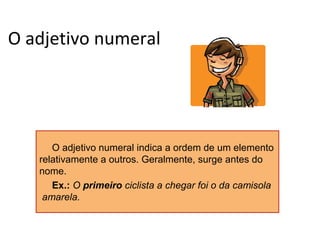 O adjetivo numeral

O adjetivo numeral indica a ordem de um elemento
relativamente a outros. Geralmente, surge antes do
nome.
Ex.: O primeiro ciclista a chegar foi o da camisola
amarela.

 
