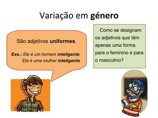 Variação em género
Como se designam

São adjetivos uniformes.
Exs.: Ele é um homem inteligente.
Ela é uma mulher inteligente.

os adjetivos que têm
apenas uma forma
para o feminino e para
o masculino?

 