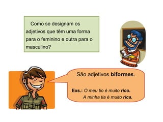 Como se designam os
adjetivos que têm uma forma
para o feminino e outra para o
masculino?

São adjetivos biformes.
Exs.: O meu tio é muito rico.
A minha tia é muito rica.

 