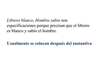 Librero blanco, Hombre sabio son
especificaciones porque precisan que el librero
es blanco y sabio el hombre.
Usualmente se colocan después del sustantivo
 