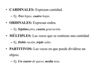 • CARDINALES: Expresan cantidad.
– Ej. Tres higos, cuatro hojas.
• ORDINALES: Expresan orden.
– Ej. Séptimo piso, cuarta generación.
• MÚLTIPLES: Las veces que se contiene una cantidad.
– Ej. Doble ración, triple salto.
• PARTITIVOS: Las veces en que puede dividirse un
objeto.
– Ej. Un cuarto de queso, media taza.
 
