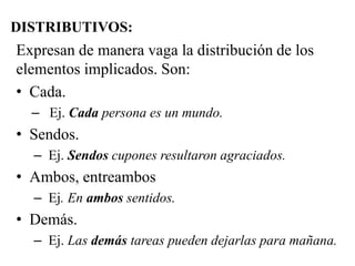 DISTRIBUTIVOS:
Expresan de manera vaga la distribución de los
elementos implicados. Son:
• Cada.
– Ej. Cada persona es un mundo.
• Sendos.
– Ej. Sendos cupones resultaron agraciados.
• Ambos, entreambos
– Ej. En ambos sentidos.
• Demás.
– Ej. Las demás tareas pueden dejarlas para mañana.
 