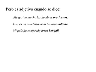 Pero es adjetivo cuando se dice:
Me gustan mucho los hombres mexicanos.
Luis es un estudioso de la historia italiana.
Mi país ha comprado arroz bengalí.
 