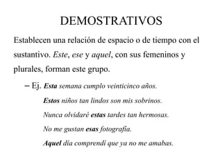 DEMOSTRATIVOS
Establecen una relación de espacio o de tiempo con el
sustantivo. Este, ese y aquel, con sus femeninos y
plurales, forman este grupo.
– Ej. Esta semana cumplo veinticinco años.
Estos niños tan lindos son mis sobrinos.
Nunca olvidaré estas tardes tan hermosas.
No me gustan esas fotografía.
Aquel día comprendí que ya no me amabas.
 