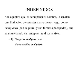INDEFINIDOS
Son aquellos que, al acompañar al nombre, le señalan
una limitación de carácter más o menos vago, como
cualquiera (con su plural y sus formas apocopadas), que
se usan cuando van antepuestas al sustantivo.
– Ej. Compraré cualquier cosa.
Dame un libro cualquiera.
 