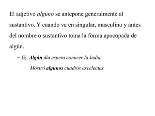 El adjetivo alguno se antepone generalmente al
sustantivo. Y cuando va en singular, masculino y antes
del nombre o sustantivo toma la forma apocopada de
algún.
– Ej. Algún día espero conocer la India.
Mostró algunos cuadros excelentes.
 