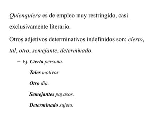 Quienquiera es de empleo muy restringido, casi
exclusivamente literario.
Otros adjetivos determinativos indefinidos son: cierto,
tal, otro, semejante, determinado.
– Ej. Cierta persona.
Tales motivos.
Otro día.
Semejantes payasos.
Determinado sujeto.
 