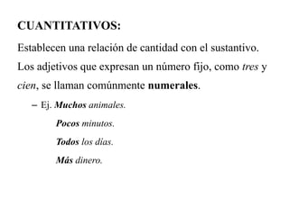 CUANTITATIVOS:
Establecen una relación de cantidad con el sustantivo.
Los adjetivos que expresan un número fijo, como tres y
cien, se llaman comúnmente numerales.
– Ej. Muchos animales.
Pocos minutos.
Todos los días.
Más dinero.
 