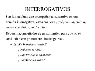 INTERROGATIVOS
Son las palabras que acompañan al sustantivo en una
oración interrogativa, estos son: cuál, qué, cuánto, cuánta,
cuántos, cuántas, cuál, cuáles.
Deben ir acompañados de un sustantivo para que no se
confundan con pronombres interrogativos.
– Ej. ¿Cuánto dinero te debo?
¿Qué tarea te falta?
¿Cuál película te da miedo?
¿Cuántos años tienes?
 