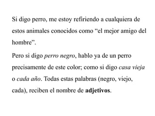 Si digo perro, me estoy refiriendo a cualquiera de
estos animales conocidos como “el mejor amigo del
hombre”.
Pero si digo perro negro, hablo ya de un perro
precisamente de este color; como si digo casa vieja
o cada año. Todas estas palabras (negro, viejo,
cada), reciben el nombre de adjetivos.
 